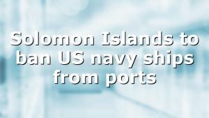 Solomon Islands to ban US navy ships from ports  